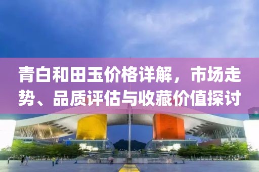 青白和田玉價格詳解，市場走勢、品質(zhì)評估與收藏價值探討