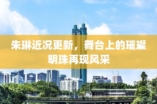 朱琳近況更新，舞臺上的璀璨明珠再現(xiàn)風(fēng)采