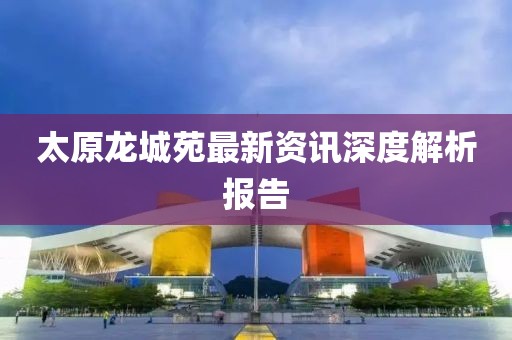 太原龍城苑最新資訊深度解析報(bào)告
