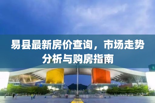 易縣最新房價查詢，市場走勢分析與購房指南