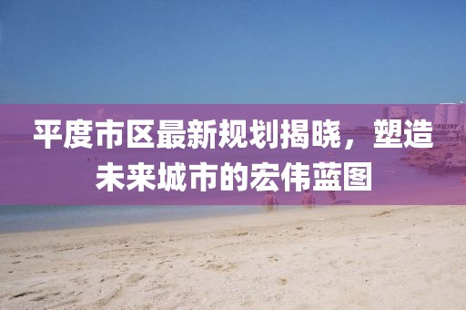 平度市區(qū)最新規(guī)劃揭曉，塑造未來(lái)城市的宏偉藍(lán)圖