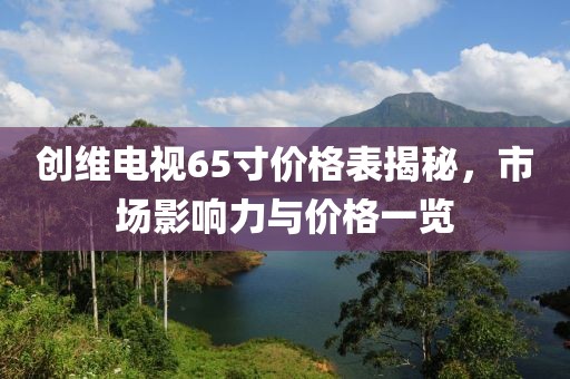 創(chuàng)維電視65寸價格表揭秘，市場影響力與價格一覽