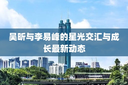 吳昕與李易峰的星光交匯與成長(zhǎng)最新動(dòng)態(tài)