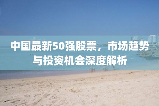 中國最新50強(qiáng)股票，市場趨勢與投資機(jī)會深度解析