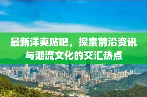 最新洋爽貼吧，探索前沿資訊與潮流文化的交匯熱點(diǎn)