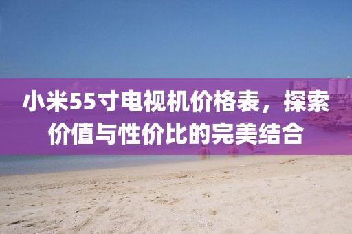 小米55寸電視機價格表，探索價值與性價比的完美結(jié)合