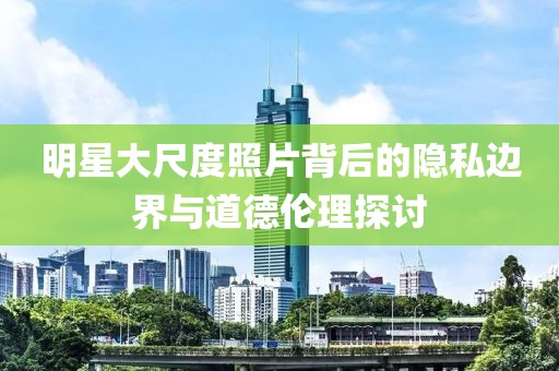 明星大尺度照片背后的隱私邊界與道德倫理探討
