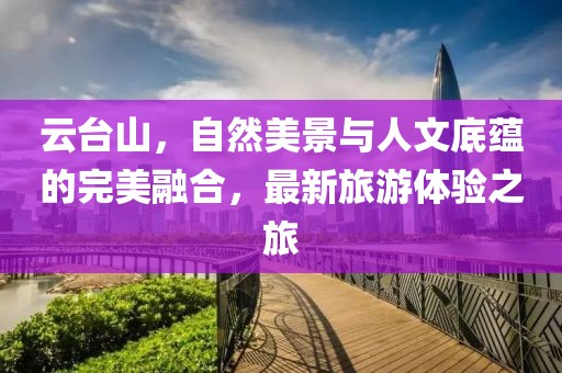 云臺山，自然美景與人文底蘊的完美融合，最新旅游體驗之旅