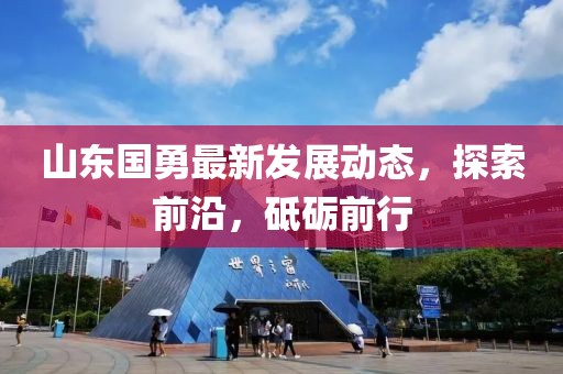 山東國勇最新發(fā)展動(dòng)態(tài)，探索前沿，砥礪前行