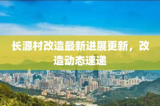 長源村改造最新進展更新，改造動態(tài)速遞