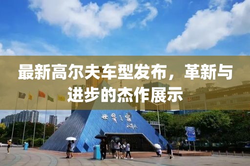 最新高爾夫車型發(fā)布，革新與進(jìn)步的杰作展示