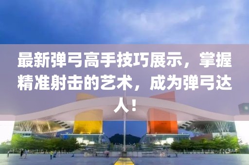 最新彈弓高手技巧展示，掌握精準射擊的藝術，成為彈弓達人！