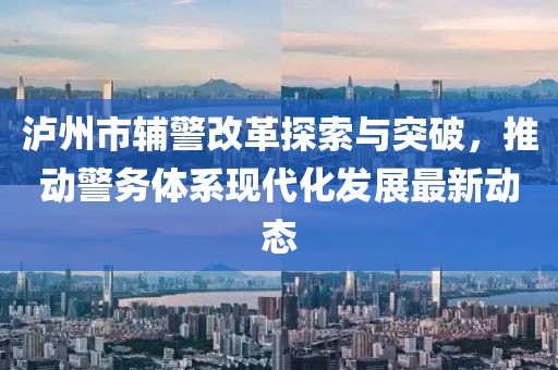 瀘州市輔警改革探索與突破，推動警務(wù)體系現(xiàn)代化發(fā)展最新動態(tài)