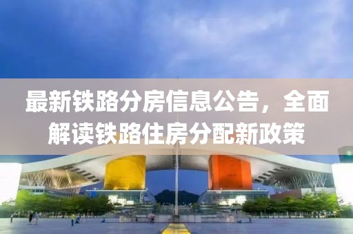 最新鐵路分房信息公告，全面解讀鐵路住房分配新政策