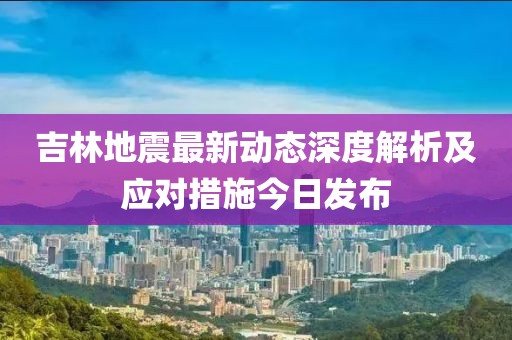 吉林地震最新動態(tài)深度解析及應(yīng)對措施今日發(fā)布