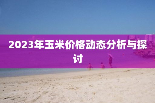 2023年玉米價格動態(tài)分析與探討