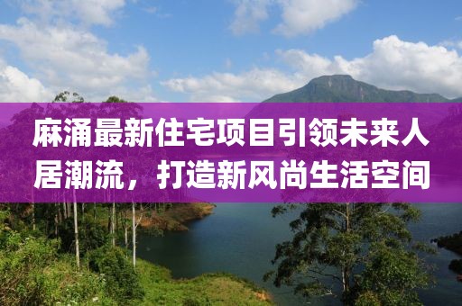 麻涌最新住宅項目引領(lǐng)未來人居潮流，打造新風(fēng)尚生活空間