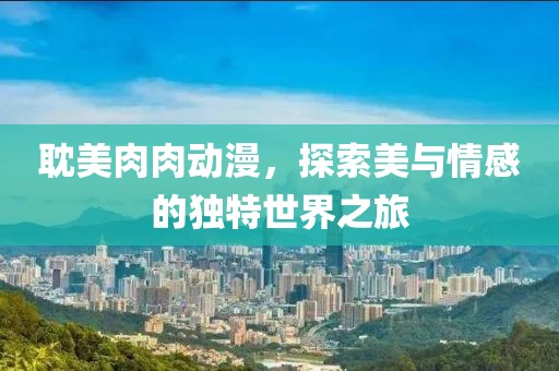 耽美肉肉動(dòng)漫，探索美與情感的獨(dú)特世界之旅