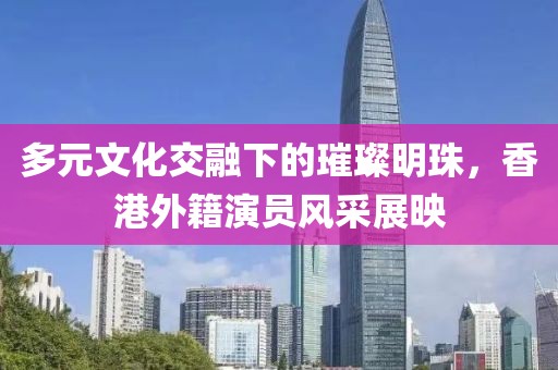 多元文化交融下的璀璨明珠，香港外籍演員風采展映