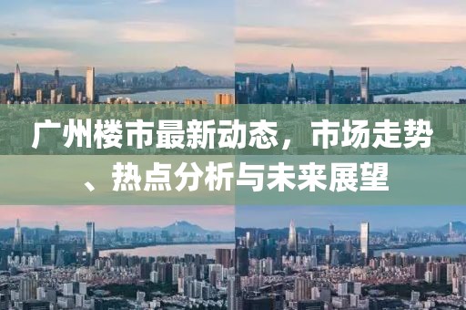 廣州樓市最新動態(tài)，市場走勢、熱點分析與未來展望