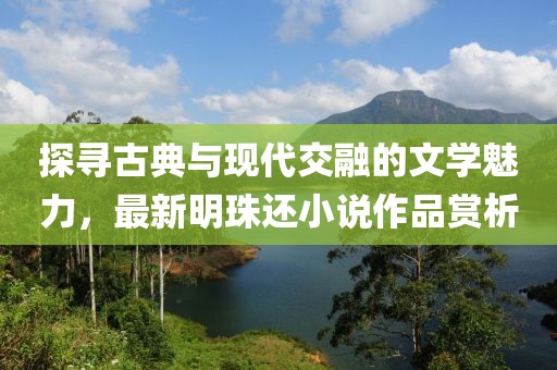 探尋古典與現(xiàn)代交融的文學(xué)魅力，最新明珠還小說作品賞析