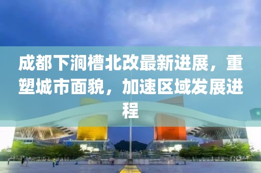 成都下澗槽北改最新進(jìn)展，重塑城市面貌，加速區(qū)域發(fā)展進(jìn)程