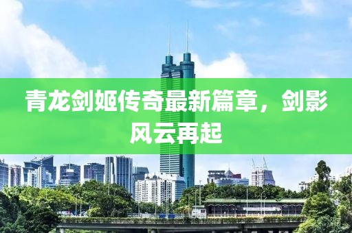青龍劍姬傳奇最新篇章，劍影風(fēng)云再起