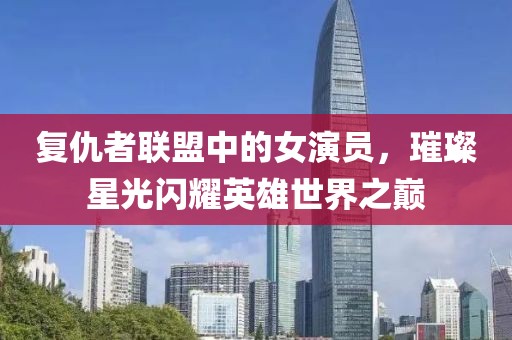 復(fù)仇者聯(lián)盟中的女演員，璀璨星光閃耀英雄世界之巔