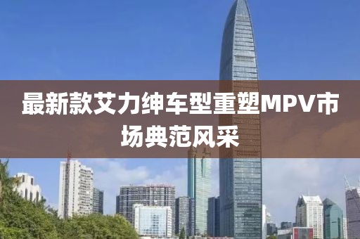 最新款艾力紳車型重塑MPV市場典范風(fēng)采