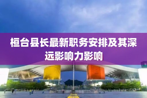桓臺(tái)縣長最新職務(wù)安排及其深遠(yuǎn)影響力影響