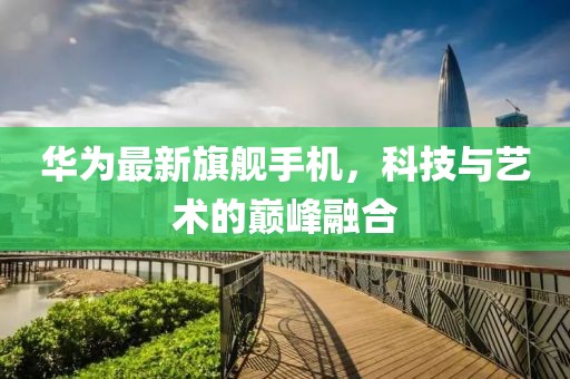 華為最新旗艦手機(jī)，科技與藝術(shù)的巔峰融合