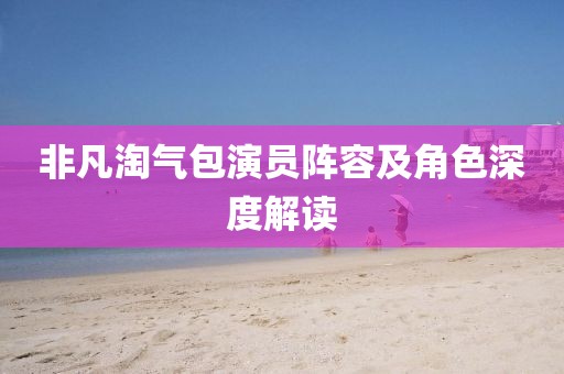 非凡淘氣包演員陣容及角色深度解讀