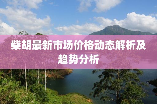 柴胡最新市場價格動態(tài)解析及趨勢分析