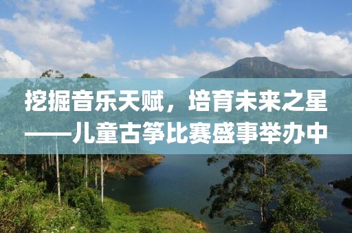 挖掘音樂天賦，培育未來之星——兒童古箏比賽盛事舉辦中