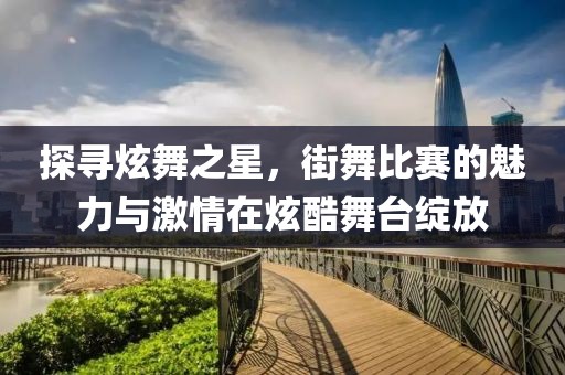 探尋炫舞之星，街舞比賽的魅力與激情在炫酷舞臺(tái)綻放