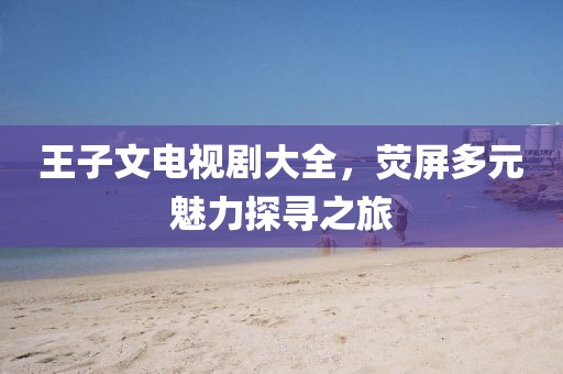 王子文電視劇大全，熒屏多元魅力探尋之旅
