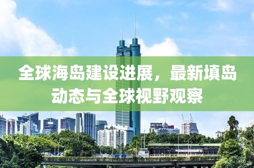 全球海島建設(shè)進(jìn)展，最新填島動(dòng)態(tài)與全球視野觀察