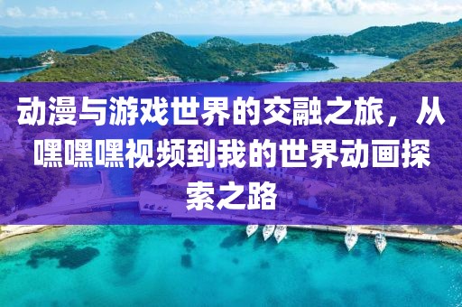 動(dòng)漫與游戲世界的交融之旅，從嘿嘿嘿視頻到我的世界動(dòng)畫(huà)探索之路