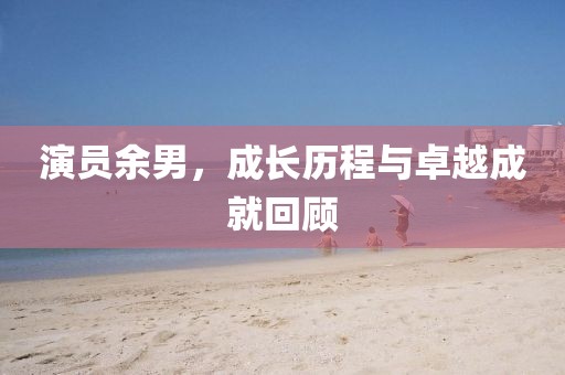 演員余男，成長(zhǎng)歷程與卓越成就回顧