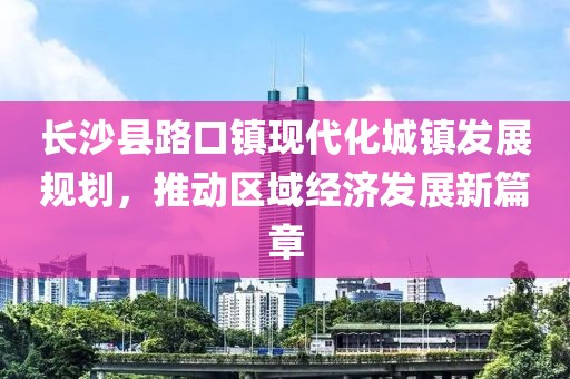 長(zhǎng)沙縣路口鎮(zhèn)現(xiàn)代化城鎮(zhèn)發(fā)展規(guī)劃，推動(dòng)區(qū)域經(jīng)濟(jì)發(fā)展新篇章