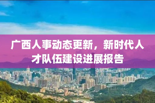 廣西人事動態(tài)更新，新時代人才隊伍建設進展報告