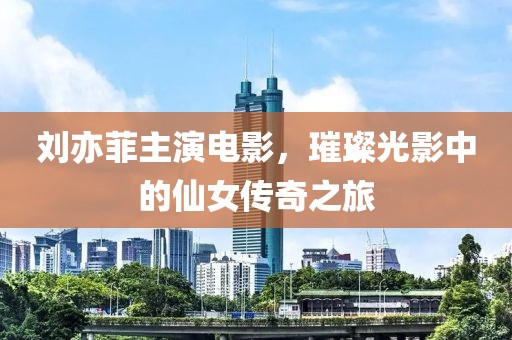 劉亦菲主演電影，璀璨光影中的仙女傳奇之旅