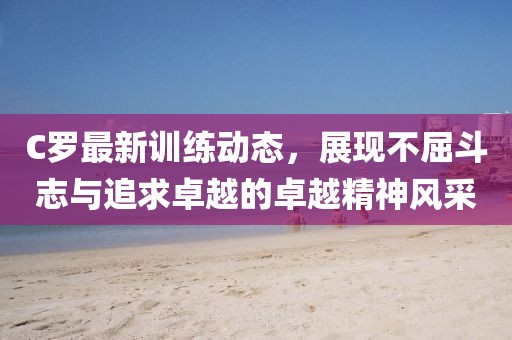 C羅最新訓(xùn)練動(dòng)態(tài)，展現(xiàn)不屈斗志與追求卓越的卓越精神風(fēng)采