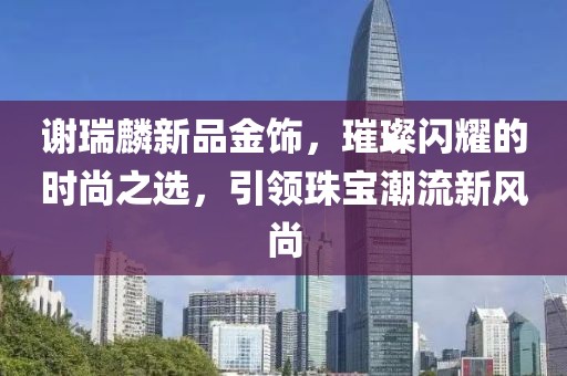 謝瑞麟新品金飾，璀璨閃耀的時(shí)尚之選，引領(lǐng)珠寶潮流新風(fēng)尚