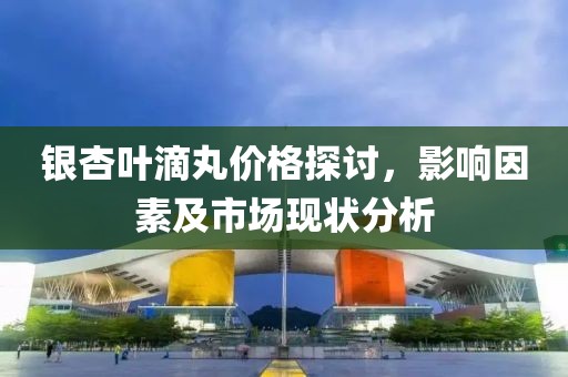 銀杏葉滴丸價(jià)格探討，影響因素及市場(chǎng)現(xiàn)狀分析