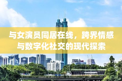 與女演員同居在線，跨界情感與數(shù)字化社交的現(xiàn)代探索