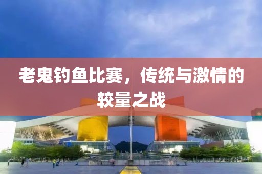 老鬼釣魚比賽，傳統(tǒng)與激情的較量之戰(zhàn)
