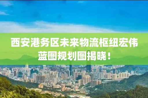 西安港務(wù)區(qū)未來物流樞紐宏偉藍(lán)圖規(guī)劃圖揭曉！