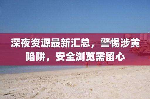 深夜資源最新匯總，警惕涉黃陷阱，安全瀏覽需留心