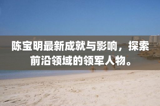 陳寶明最新成就與影響，探索前沿領(lǐng)域的領(lǐng)軍人物。